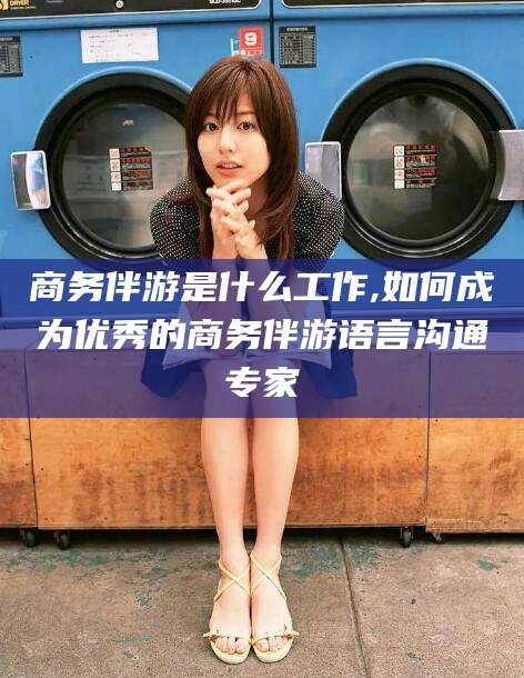 毕节商务伴游是什么工作,如何成为优秀的商务伴游语言沟通专家