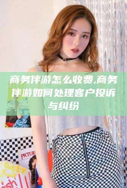 毕节商务伴游怎么收费,商务伴游如何处理客户投诉与纠纷