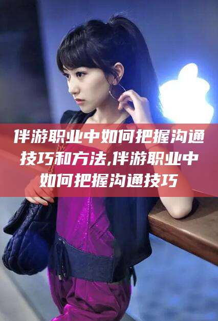 毕节伴游职业中如何把握沟通技巧和方法,伴游职业中如何把握沟通技巧