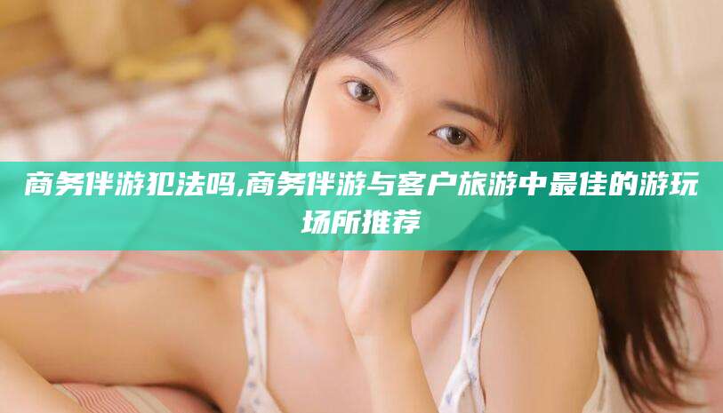 毕节商务伴游犯法吗,商务伴游与客户旅游中最佳的游玩场所推荐