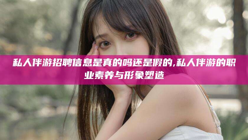 毕节私人伴游招聘信息是真的吗还是假的,私人伴游的职业素养与形象塑造