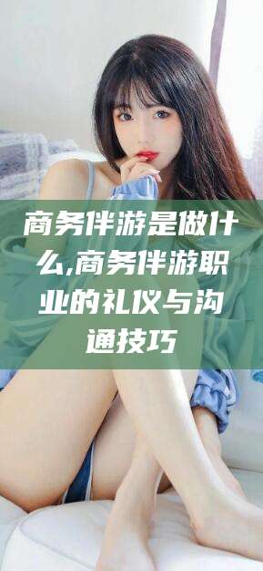 毕节商务伴游是做什么,商务伴游职业的礼仪与沟通技巧