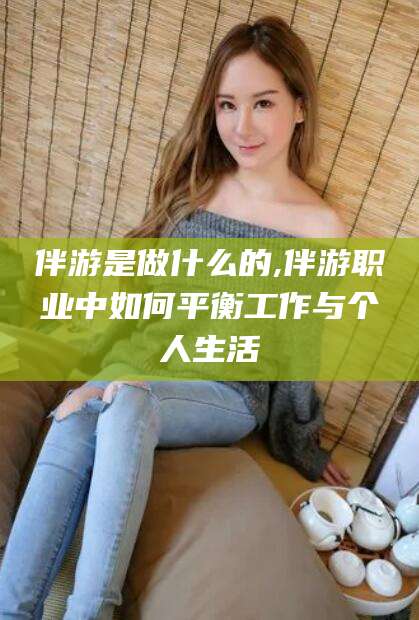 毕节伴游是做什么的,伴游职业中如何平衡工作与个人生活
