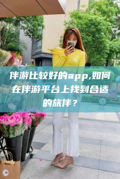 毕节伴游比较好的app,如何在伴游平台上找到合适的旅伴？