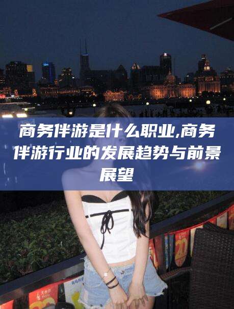 毕节商务伴游是什么职业,商务伴游行业的发展趋势与前景展望