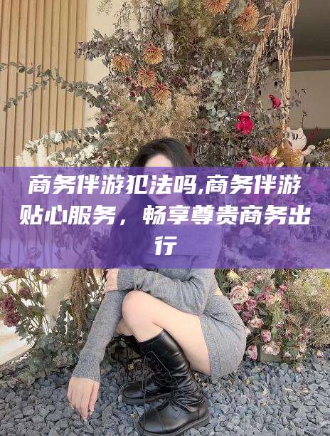 毕节商务伴游犯法吗,商务伴游贴心服务，畅享尊贵商务出行