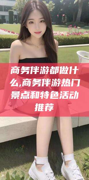 毕节商务伴游都做什么,商务伴游热门景点和特色活动推荐