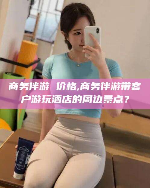 毕节商务伴游 价格,商务伴游带客户游玩酒店的周边景点？