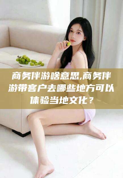 毕节商务伴游啥意思,商务伴游带客户去哪些地方可以体验当地文化？