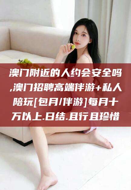 毕节澳门附近的人约会安全吗,澳门招聘高端伴游+私人陪玩[包月/伴游]每月十万以上.日结.且行且珍惜