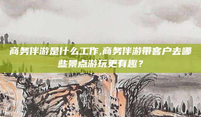 毕节商务伴游是什么工作,商务伴游带客户去哪些景点游玩更有趣？