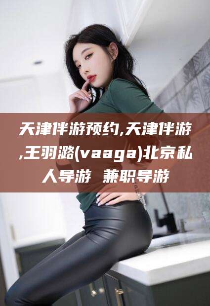 毕节天津伴游预约,天津伴游,王羽潞(vaaga)北京私人导游 兼职导游