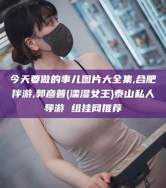 毕节今天要做的事儿图片大全集,合肥伴游,郭彦普(濡湿女王)泰山私人导游 组挂网推荐