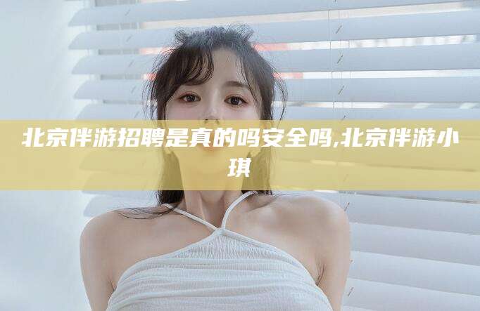 毕节北京伴游招聘是真的吗安全吗,北京伴游小琪