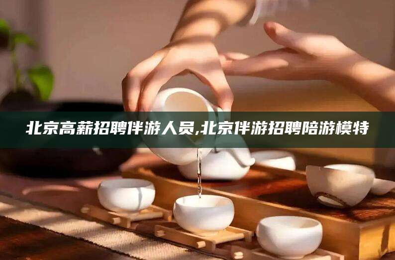 毕节北京高薪招聘伴游人员,北京伴游招聘陪游模特