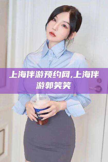 毕节上海伴游预约网,上海伴游郭笑笑