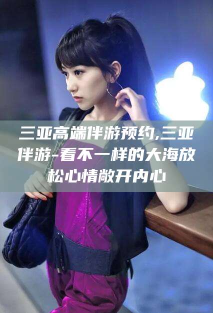 毕节三亚高端伴游预约,三亚伴游-看不一样的大海放松心情敞开内心