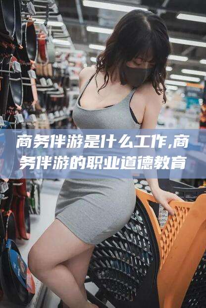 毕节商务伴游是什么工作,商务伴游的职业道德教育