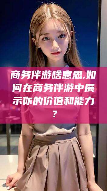 毕节商务伴游啥意思,如何在商务伴游中展示你的价值和能力？