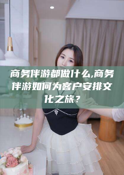 毕节商务伴游都做什么,商务伴游如何为客户安排文化之旅？