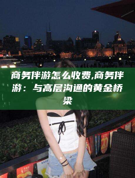 毕节商务伴游怎么收费,商务伴游：与高层沟通的黄金桥梁