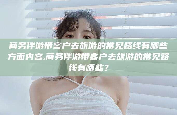 毕节商务伴游带客户去旅游的常见路线有哪些方面内容,商务伴游带客户去旅游的常见路线有哪些？