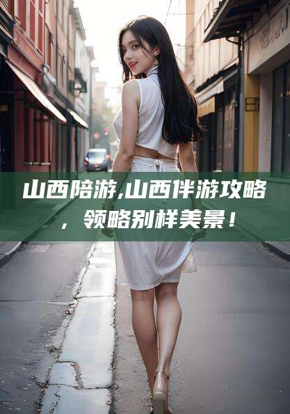 毕节山西陪游,山西伴游攻略，领略别样美景！