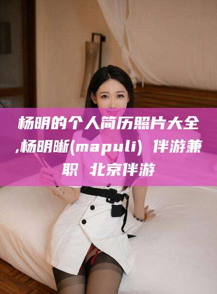 毕节杨明的个人简历照片大全,杨明晰(mapuli) 伴游兼职 北京伴游