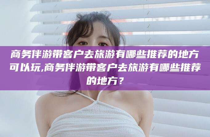 毕节商务伴游带客户去旅游有哪些推荐的地方可以玩,商务伴游带客户去旅游有哪些推荐的地方？