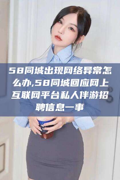 毕节58同城出现网络异常怎么办,58同城回应网上互联网平台私人伴游招聘信息一事