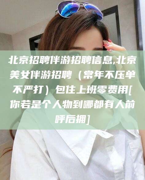 毕节北京招聘伴游招聘信息,北京美女伴游招聘（常年不压单不严打）包住上班零费用[你若是个人物到哪都有人前呼后拥]