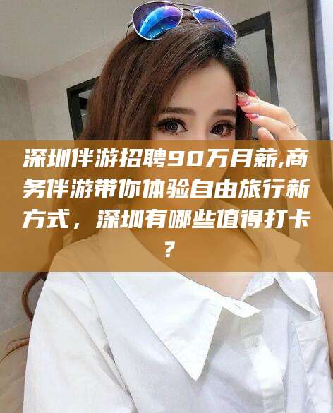 毕节深圳伴游招聘90万月薪,商务伴游带你体验自由旅行新方式，深圳有哪些值得打卡？