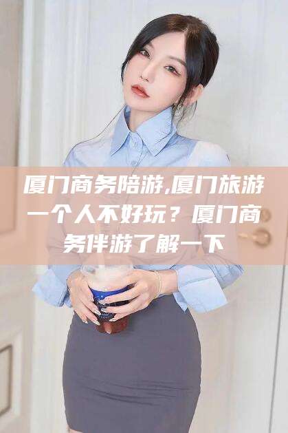 毕节厦门商务陪游,厦门旅游一个人不好玩？厦门商务伴游了解一下