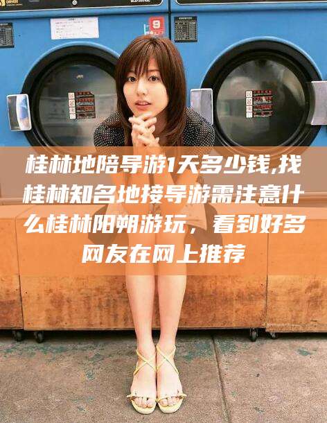 毕节桂林地陪导游1天多少钱,找桂林知名地接导游需注意什么桂林阳朔游玩，看到好多网友在网上推荐