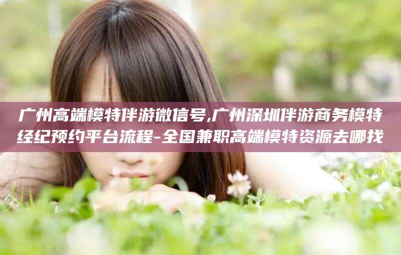 毕节广州高端模特伴游微信号,广州深圳伴游商务模特经纪预约平台流程-全国兼职高端模特资源去哪找