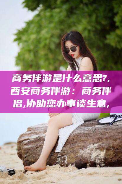 毕节商务伴游是什么意思?,西安商务伴游：商务伴侣,协助您办事谈生意,