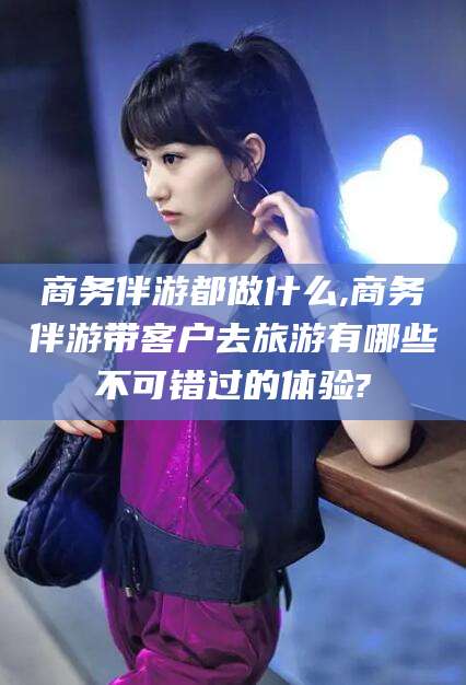 毕节商务伴游都做什么,商务伴游带客户去旅游有哪些不可错过的体验?