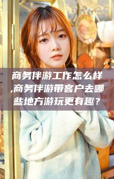 毕节商务伴游工作怎么样,商务伴游带客户去哪些地方游玩更有趣？