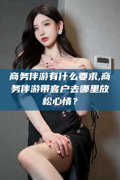 毕节商务伴游有什么要求,商务伴游带客户去哪里放松心情？