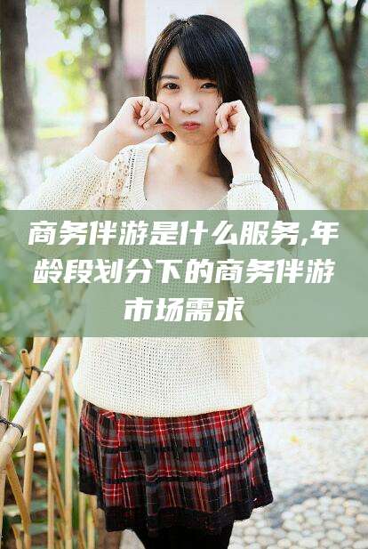 毕节商务伴游是什么服务,年龄段划分下的商务伴游市场需求