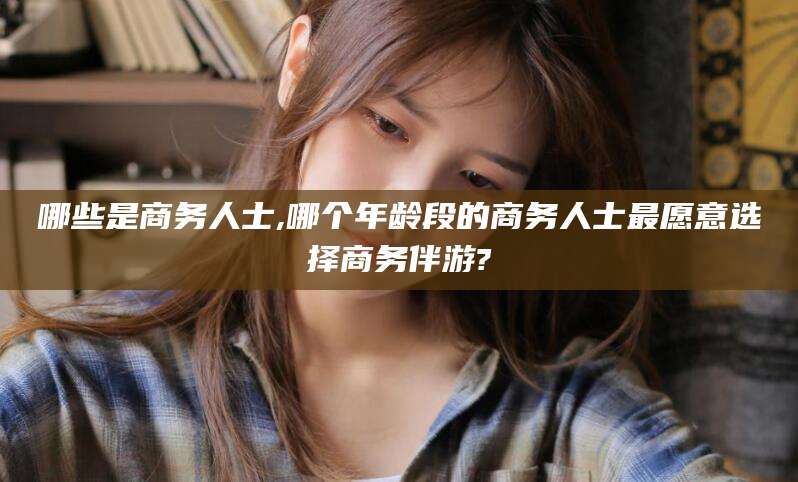 毕节哪些是商务人士,哪个年龄段的商务人士最愿意选择商务伴游?