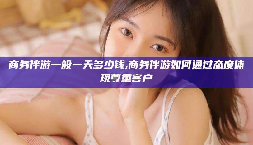 毕节商务伴游一般一天多少钱,商务伴游如何通过态度体现尊重客户