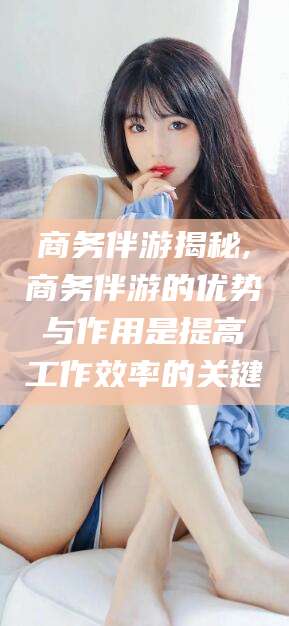 毕节商务伴游揭秘,商务伴游的优势与作用是提高工作效率的关键