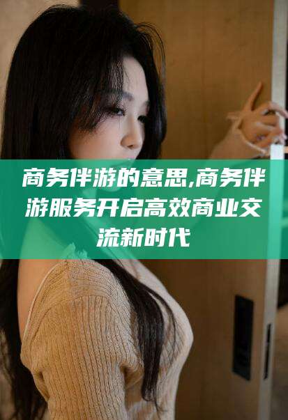 毕节商务伴游的意思,商务伴游服务开启高效商业交流新时代