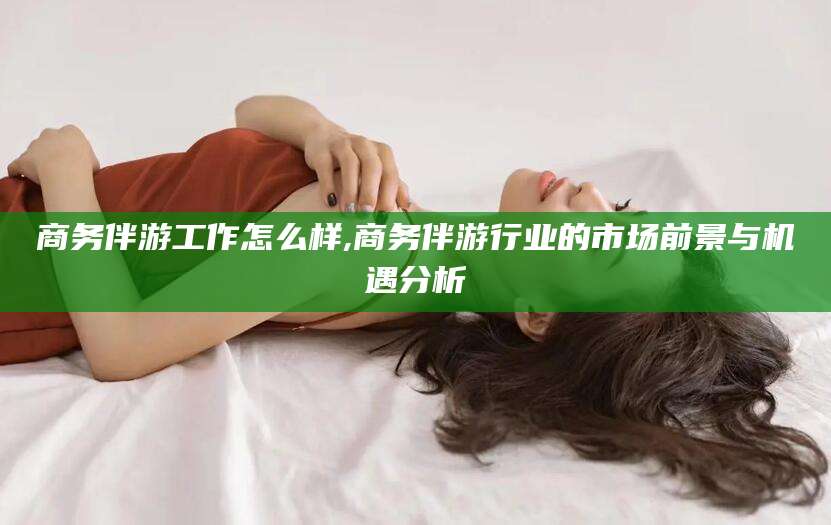 毕节商务伴游工作怎么样,商务伴游行业的市场前景与机遇分析