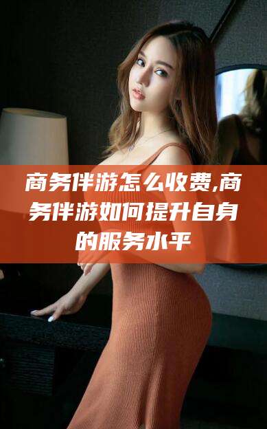 毕节商务伴游怎么收费,商务伴游如何提升自身的服务水平